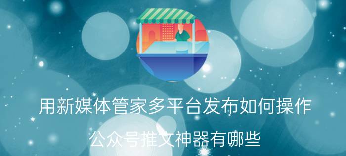 用新媒体管家多平台发布如何操作 公众号推文神器有哪些？